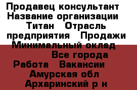 Продавец-консультант › Название организации ­ Титан › Отрасль предприятия ­ Продажи › Минимальный оклад ­ 15 000 - Все города Работа » Вакансии   . Амурская обл.,Архаринский р-н